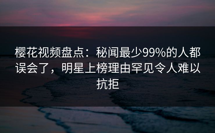樱花视频盘点:秘闻最少99%的人都误会了,明星上榜理由罕见令人难以抗拒 樱花视频盘点:秘闻最少99%的人都误会了,明星上榜理由罕见令人难以抗拒