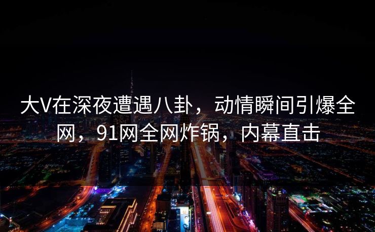 大V在深夜遭遇八卦，动情瞬间引爆全网，91网全网炸锅，内幕直击