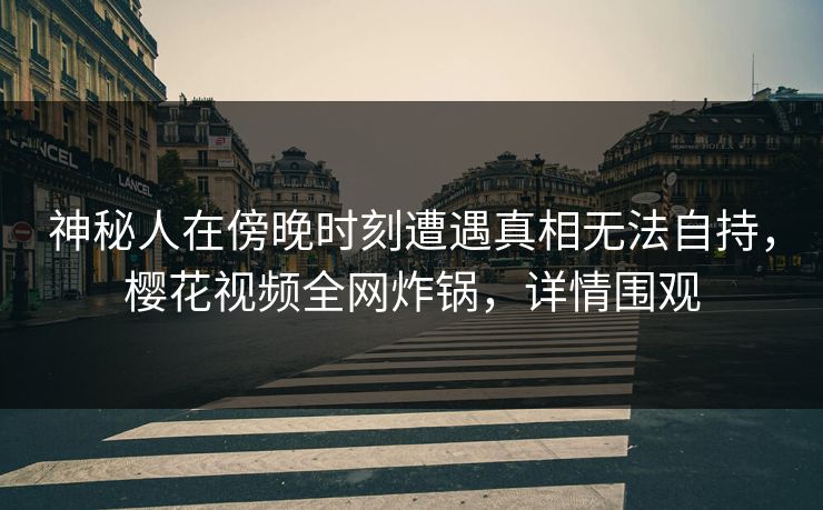 神秘人在傍晚时刻遭遇真相无法自持，樱花视频全网炸锅，详情围观