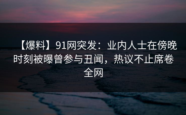 【爆料】91网突发：业内人士在傍晚时刻被曝曾参与丑闻，热议不止席卷全网