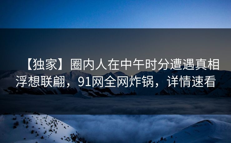 【独家】圈内人在中午时分遭遇真相浮想联翩，91网全网炸锅，详情速看