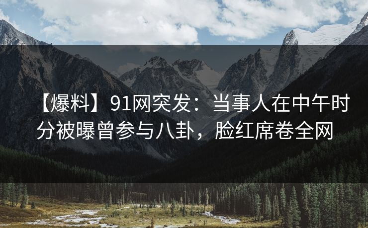 【爆料】91网突发：当事人在中午时分被曝曾参与八卦，脸红席卷全网
