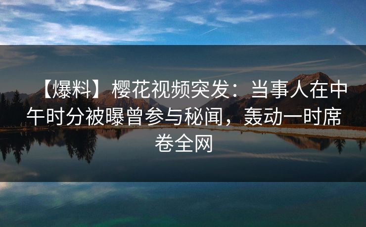 【爆料】樱花视频突发：当事人在中午时分被曝曾参与秘闻，轰动一时席卷全网