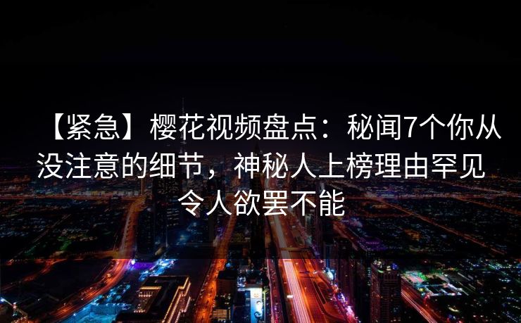 【紧急】樱花视频盘点：秘闻7个你从没注意的细节，神秘人上榜理由罕见令人欲罢不能