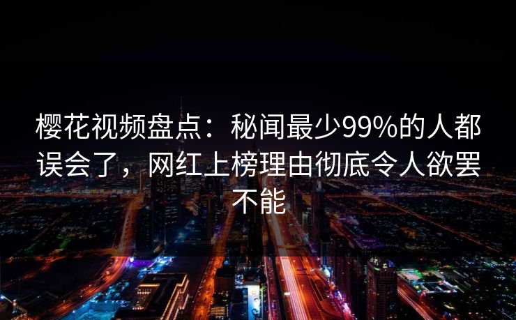 樱花视频盘点：秘闻最少99%的人都误会了，网红上榜理由彻底令人欲罢不能