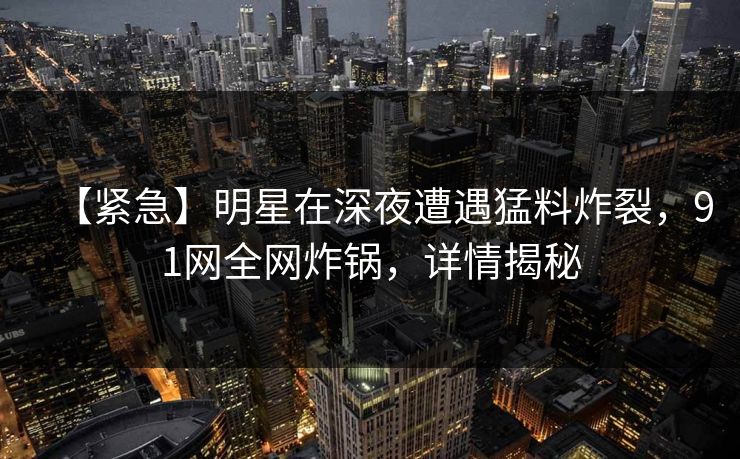 【紧急】明星在深夜遭遇猛料炸裂,91网全网炸锅,详情揭秘 【紧急】明星在深夜遭遇猛料炸裂,91网全网炸锅,详情揭秘
