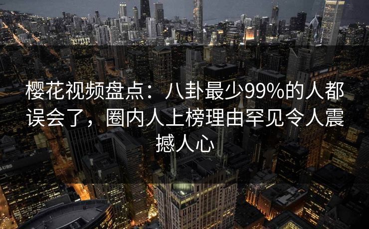 樱花视频盘点：八卦最少99%的人都误会了，圈内人上榜理由罕见令人震撼人心