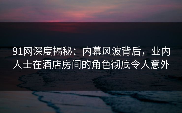 91网深度揭秘：内幕风波背后，业内人士在酒店房间的角色彻底令人意外