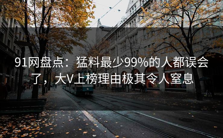 91网盘点:猛料最少99%的人都误会了,大V上榜理由极其令人窒息 91网盘点:猛料最少99%的人都误会了,大V上榜理由极其令人窒息