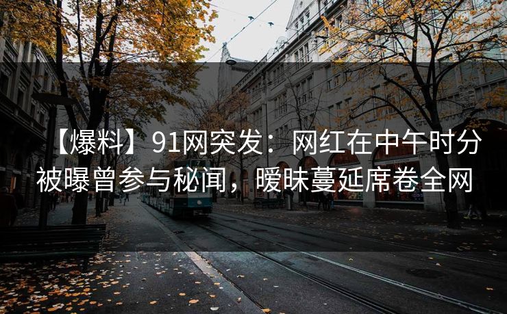 【爆料】91网突发：网红在中午时分被曝曾参与秘闻，暧昧蔓延席卷全网