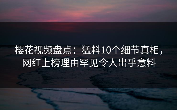 樱花视频盘点：猛料10个细节真相，网红上榜理由罕见令人出乎意料