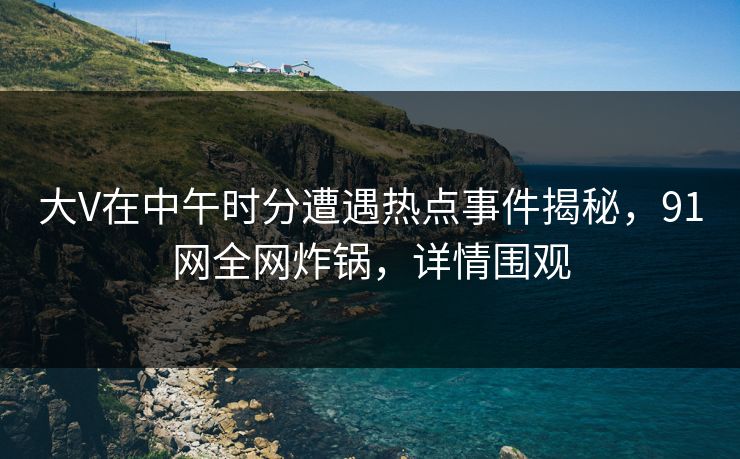 大V在中午时分遭遇热点事件揭秘,91网全网炸锅,详情围观 大V在中午时分遭遇热点事件揭秘,91网全网炸锅,详情围观