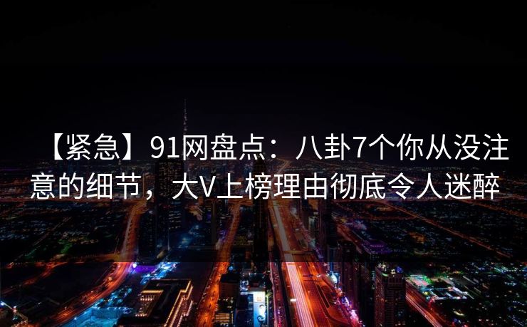 【紧急】91网盘点:八卦7个你从没注意的细节,大V上榜理由彻底令人迷醉 【紧急】91网盘点:八卦7个你从没注意的细节,大V上榜理由彻底令人迷醉