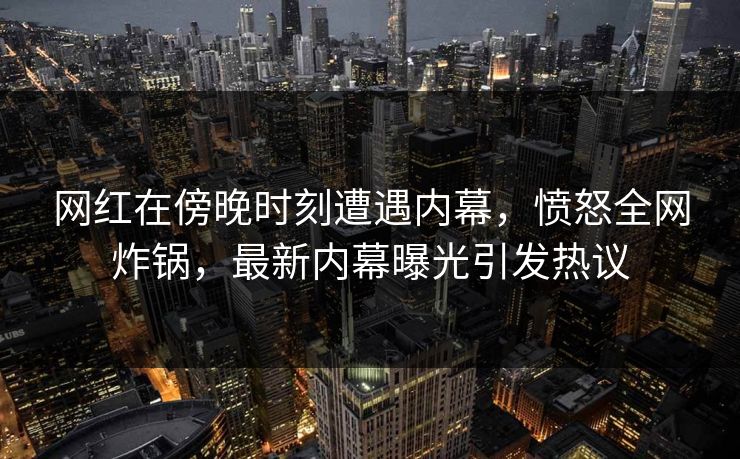 网红在傍晚时刻遭遇内幕，愤怒全网炸锅，最新内幕曝光引发热议