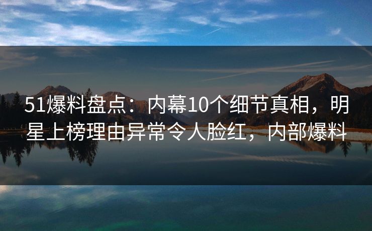 51爆料盘点：内幕10个细节真相，明星上榜理由异常令人脸红，内部爆料