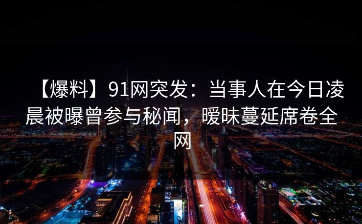 【爆料】91网突发：当事人在今日凌晨被曝曾参与秘闻，暧昧蔓延席卷全网