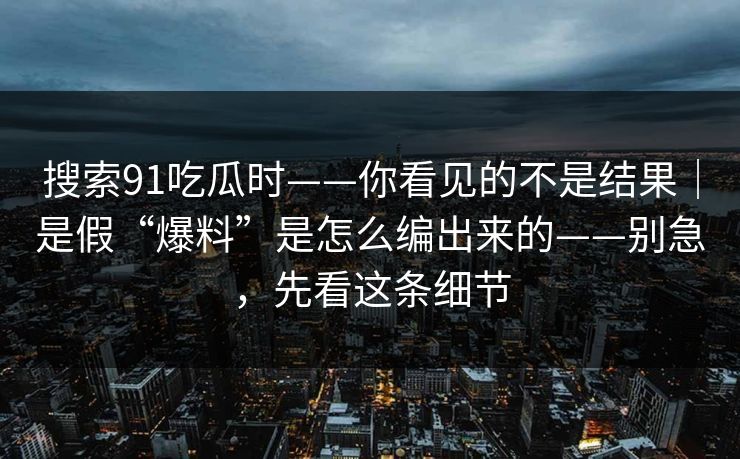 搜索91吃瓜时——你看见的不是结果｜是假“爆料”是怎么编出来的——别急，先看这条细节