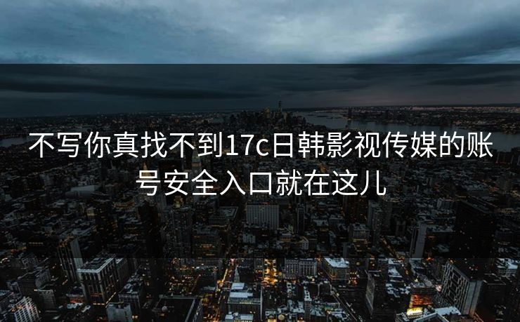 不写你真找不到17c日韩影视传媒的账号安全入口就在这儿