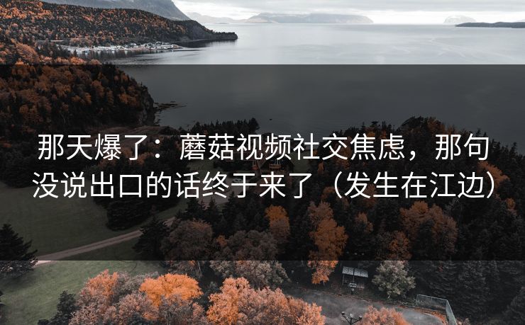那天爆了：蘑菇视频社交焦虑，那句没说出口的话终于来了（发生在江边）