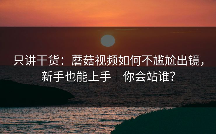 只讲干货:蘑菇视频如何不尴尬出镜,新手也能上手|你会站谁? 只讲干货:蘑菇视频如何不尴尬出镜,新手也能上手|你会站谁?