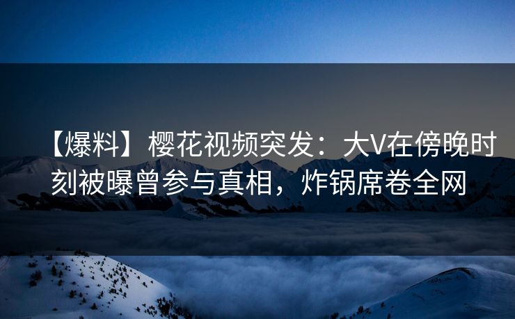 【爆料】樱花视频突发：大V在傍晚时刻被曝曾参与真相，炸锅席卷全网