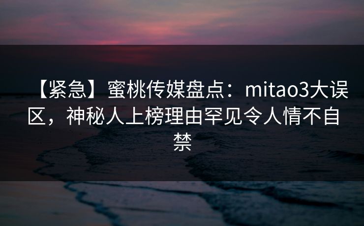 【紧急】蜜桃传媒盘点:mitao3大误区,神秘人上榜理由罕见令人情不自禁 【紧急】蜜桃传媒盘点:mitao3大误区,神秘人上榜理由罕见令人情不自禁