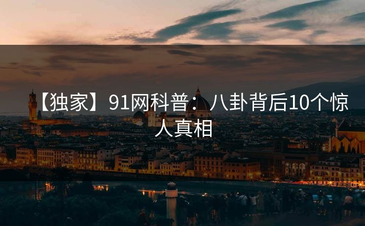 【独家】91网科普:八卦背后10个惊人真相 【独家】91网科普:八卦背后10个惊人真相