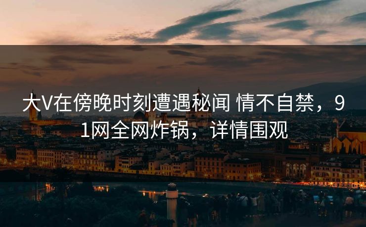 大V在傍晚时刻遭遇秘闻 情不自禁,91网全网炸锅,详情围观 大V在傍晚时刻遭遇秘闻 情不自禁,91网全网炸锅,详情围观