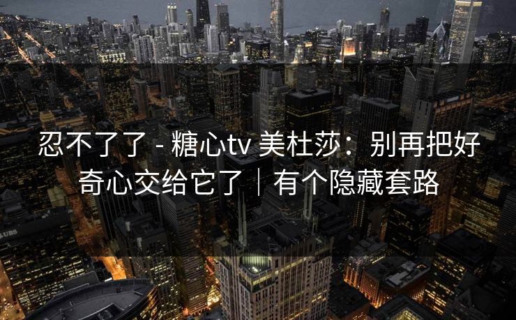 忍不了了 - 糖心tv 美杜莎:别再把好奇心交给它了|有个隐藏套路 忍不了了 - 糖心tv 美杜莎:别再把好奇心交给它了|有个隐藏套路