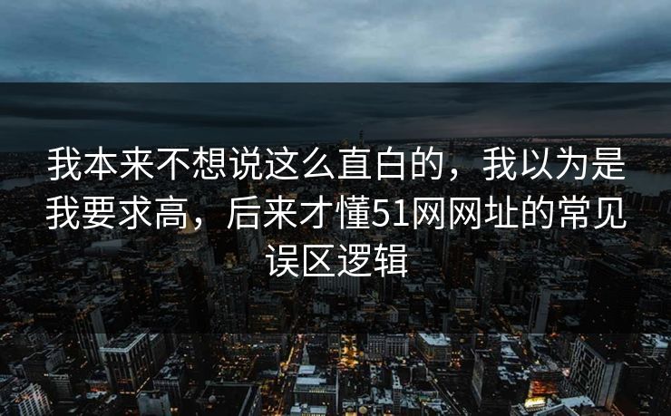 我本来不想说这么直白的，我以为是我要求高，后来才懂51网网址的常见误区逻辑