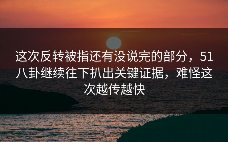 这次反转被指还有没说完的部分,51八卦继续往下扒出关键证据,难怪这次越传越快 这次反转被指还有没说完的部分,51八卦继续往下扒出关键证据,难怪这次越传越快