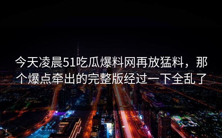 今天凌晨51吃瓜爆料网再放猛料,那个爆点牵出的完整版经过一下全乱了 今天凌晨51吃瓜爆料网再放猛料,那个爆点牵出的完整版经过一下全乱了